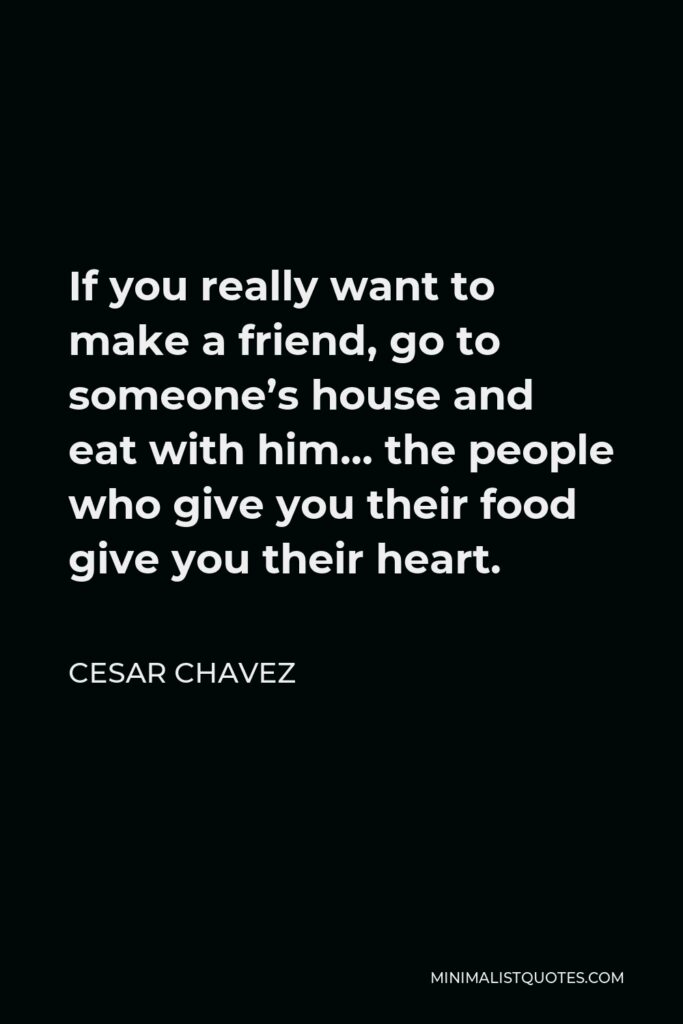 Cesar Chavez Quote - If you really want to make a friend, go to someone’s house and eat with him… the people who give you their food give you their heart.