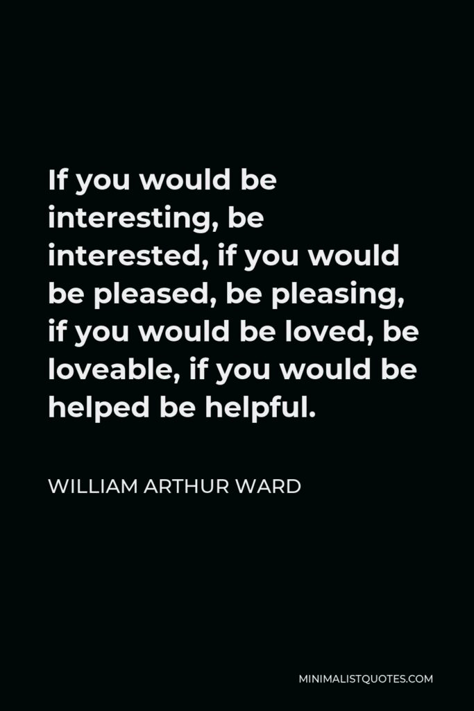 William Arthur Ward Quote - If you would be interesting, be interested, if you would be pleased, be pleasing, if you would be loved, be loveable, if you would be helped be helpful.