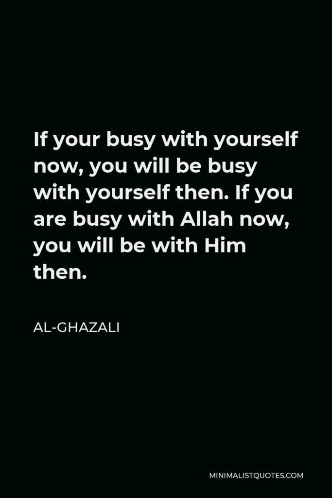 Al-Ghazali Quote - If your busy with yourself now, you will be busy with yourself then. If you are busy with Allah now, you will be with Him then.