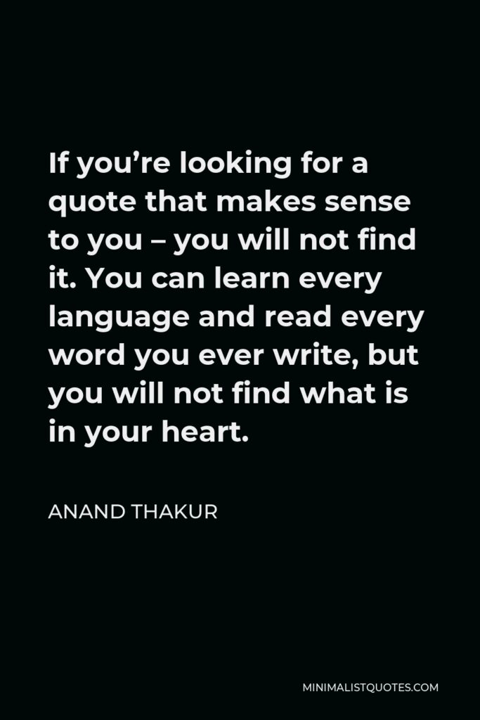 Anand Thakur Quote - If you’re looking for a quote that makes sense to you – you will not find it. You can learn every language and read every word you ever write, but you will not find what is in your heart.
