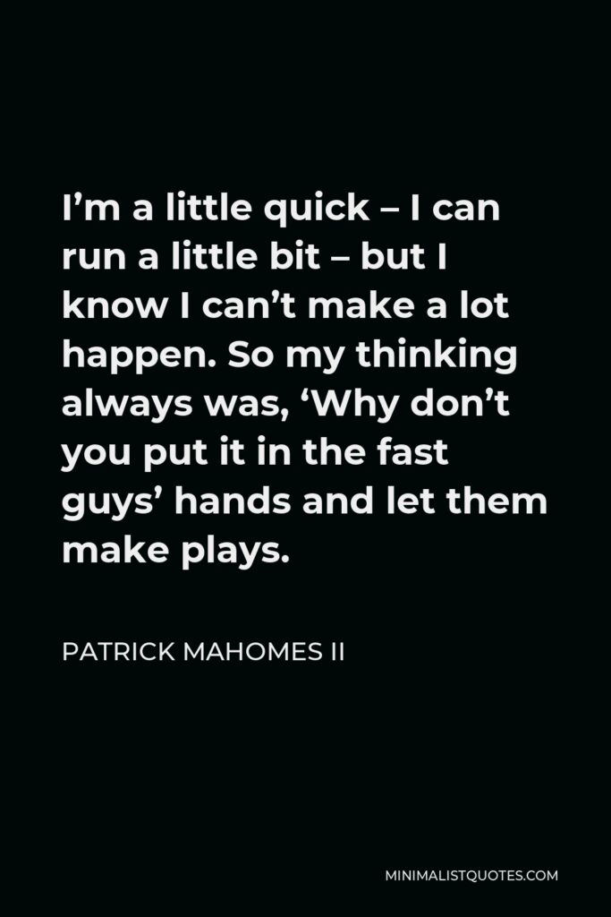 Patrick Mahomes II Quote - I’m a little quick – I can run a little bit – but I know I can’t make a lot happen. So my thinking always was, ‘Why don’t you put it in the fast guys’ hands and let them make plays.