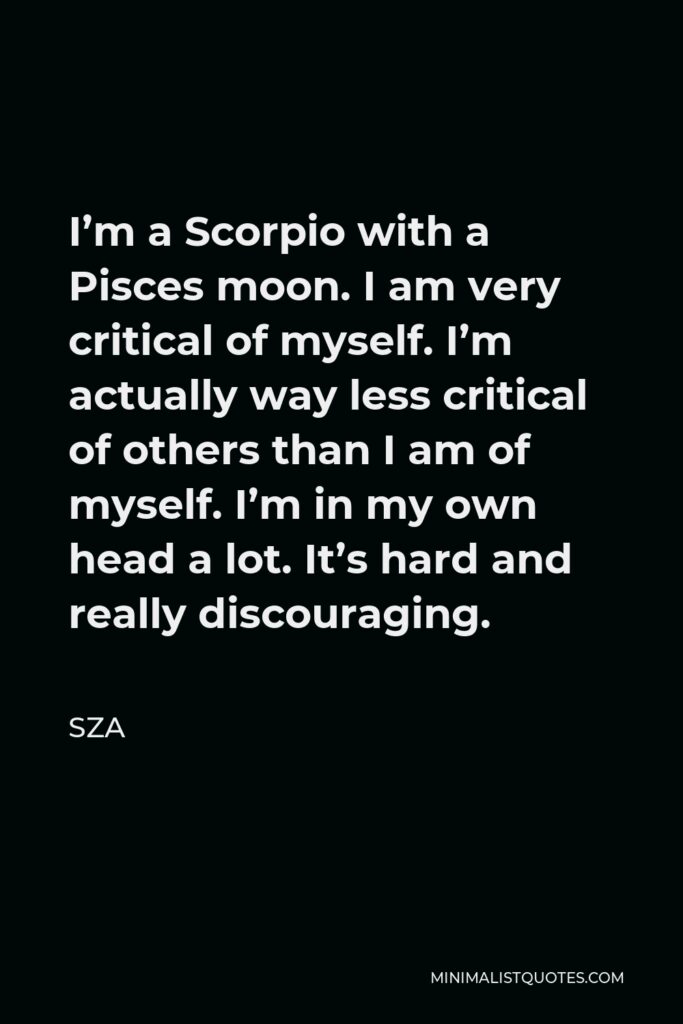 SZA Quote - I’m a Scorpio with a Pisces moon. I am very critical of myself. I’m actually way less critical of others than I am of myself. I’m in my own head a lot. It’s hard and really discouraging.