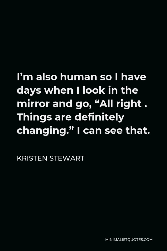Kristen Stewart Quote - I’m also human so I have days when I look in the mirror and go, “All right . Things are definitely changing.” I can see that.