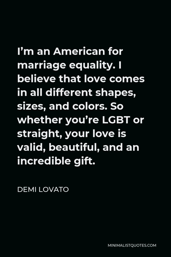 Demi Lovato Quote - I’m an American for marriage equality. I believe that love comes in all different shapes, sizes, and colors. So whether you’re LGBT or straight, your love is valid, beautiful, and an incredible gift.