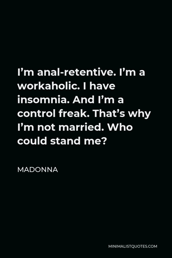Madonna Quote - I’m anal-retentive. I’m a workaholic. I have insomnia. And I’m a control freak. That’s why I’m not married. Who could stand me?