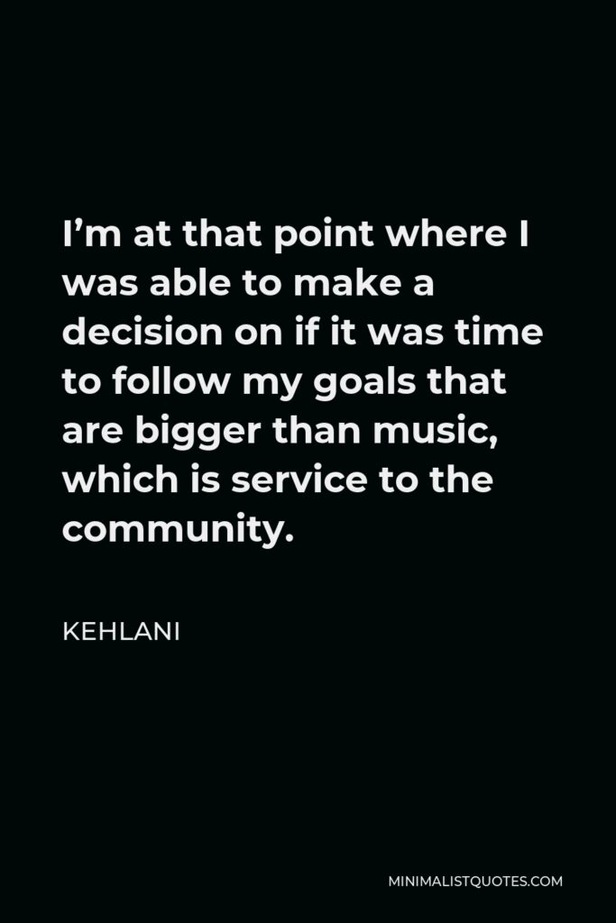Kehlani Quote - I’m at that point where I was able to make a decision on if it was time to follow my goals that are bigger than music, which is service to the community.