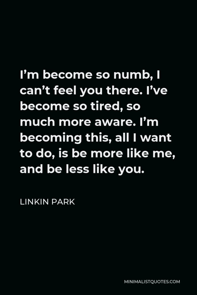 Linkin Park Quote - I’m become so numb, I can’t feel you there. I’ve become so tired, so much more aware. I’m becoming this, all I want to do, is be more like me, and be less like you.