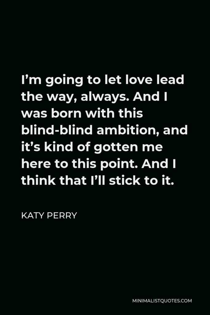 Katy Perry Quote - I’m going to let love lead the way, always. And I was born with this blind-blind ambition, and it’s kind of gotten me here to this point. And I think that I’ll stick to it.