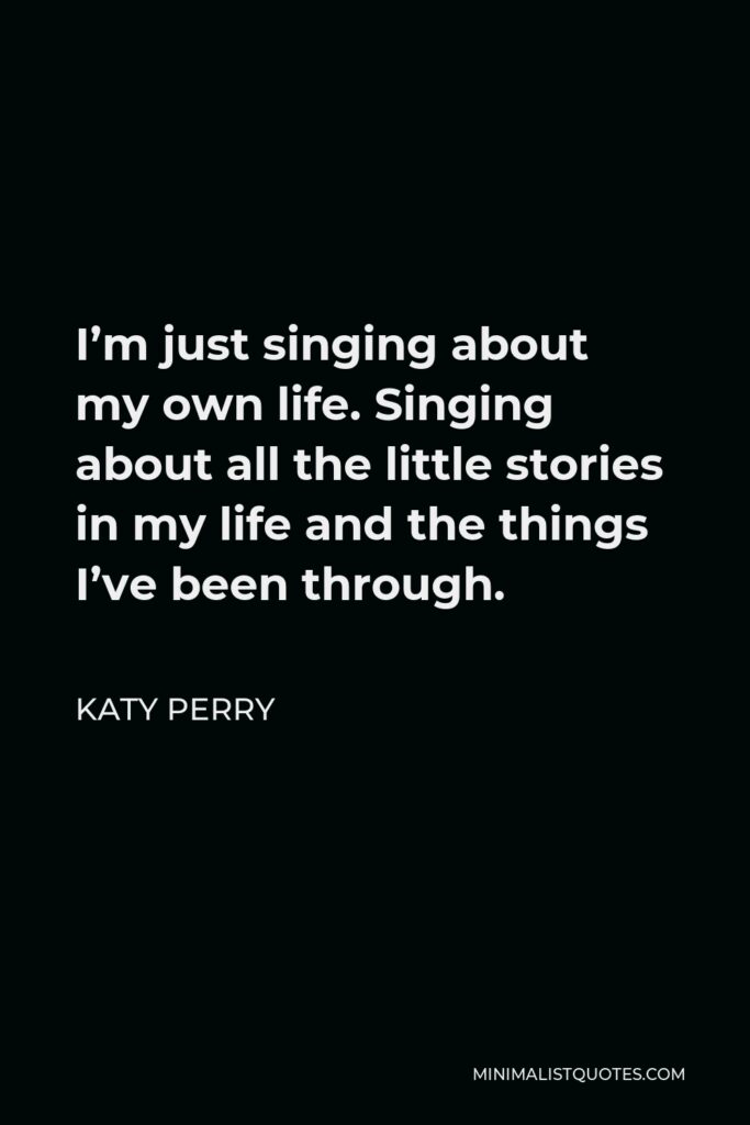 Katy Perry Quote - I’m just singing about my own life. Singing about all the little stories in my life and the things I’ve been through.