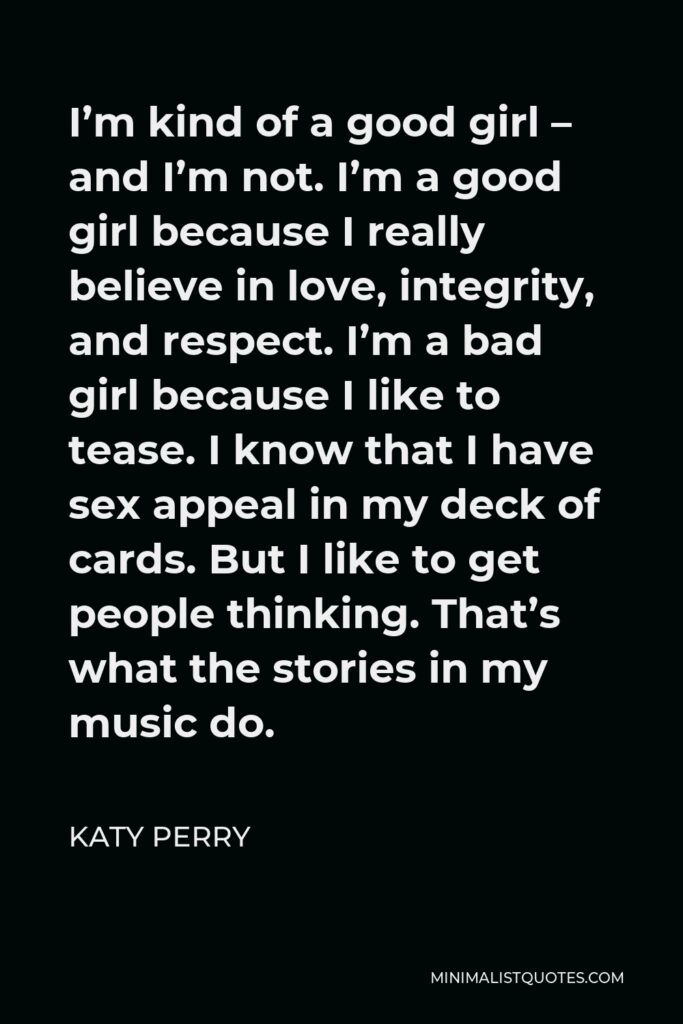 Katy Perry Quote - I’m kind of a good girl – and I’m not. I’m a good girl because I really believe in love, integrity, and respect. I’m a bad girl because I like to tease. I know that I have sex appeal in my deck of cards. But I like to get people thinking. That’s what the stories in my music do.