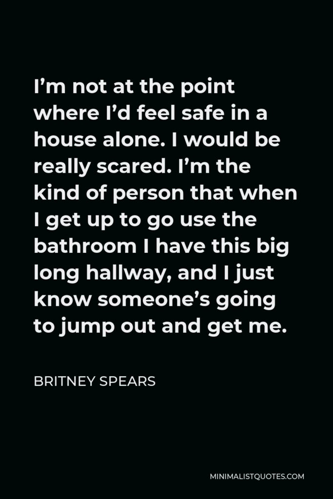 Britney Spears Quote - I’m not at the point where I’d feel safe in a house alone. I would be really scared. I’m the kind of person that when I get up to go use the bathroom I have this big long hallway, and I just know someone’s going to jump out and get me.