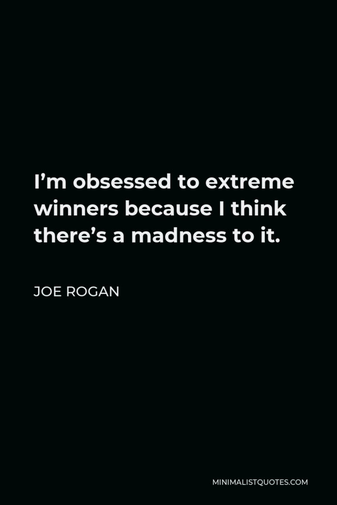 Joe Rogan Quote - I’m obsessed to extreme winners because I think there’s a madness to it. I truly believe that in order to truly be great at something you have to give into a certain amount of madness. Quotes