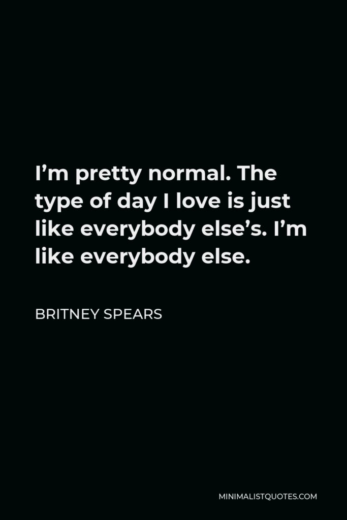 Britney Spears Quote - I’m pretty normal. The type of day I love is just like everybody else’s. I’m like everybody else.