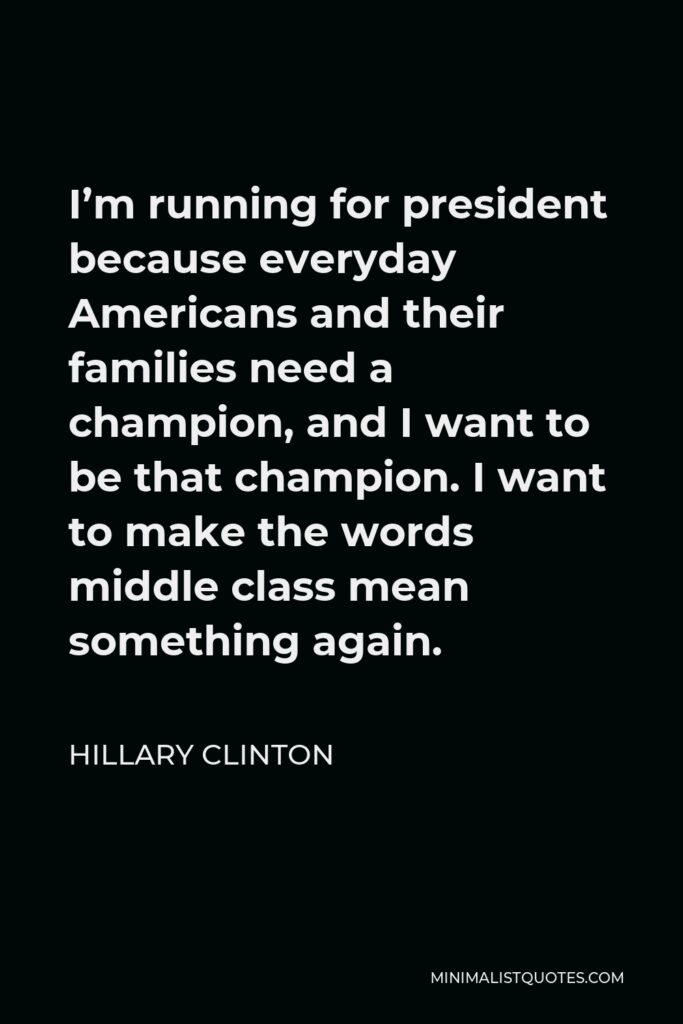 Hillary Clinton Quote - I’m running for president because everyday Americans and their families need a champion, and I want to be that champion. I want to make the words middle class mean something again.