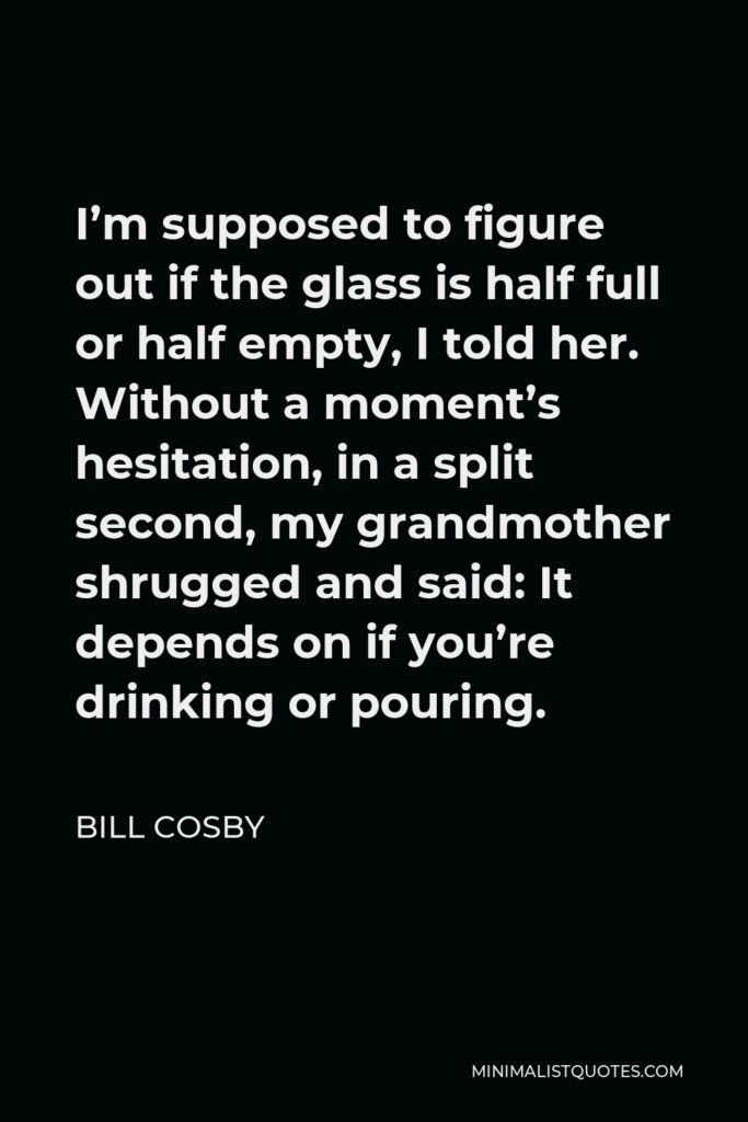Bill Cosby Quote - I’m supposed to figure out if the glass is half full or half empty, I told her. Without a moment’s hesitation, in a split second, my grandmother shrugged and said: It depends on if you’re drinking or pouring.