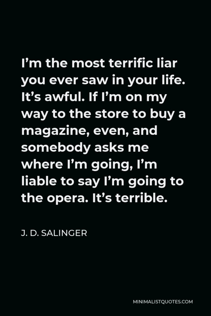 J. D. Salinger Quote - I’m the most terrific liar you ever saw in your life. It’s awful. If I’m on my way to the store to buy a magazine, even, and somebody asks me where I’m going, I’m liable to say I’m going to the opera. It’s terrible.