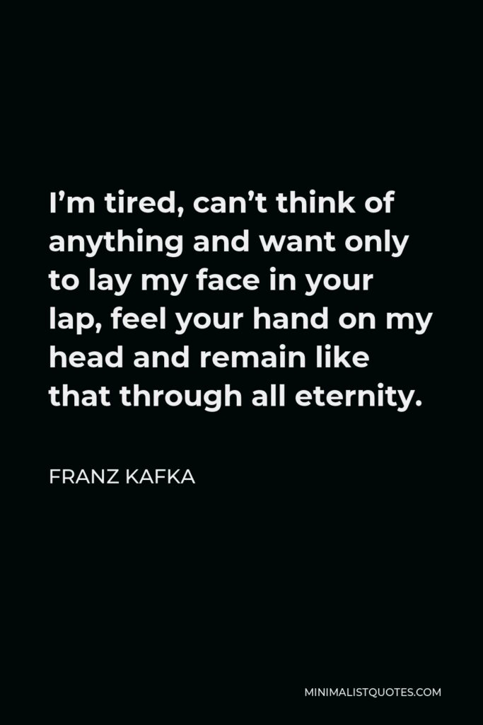 Franz Kafka Quote - I’m tired, can’t think of anything and want only to lay my face in your lap, feel your hand on my head and remain like that through all eternity.