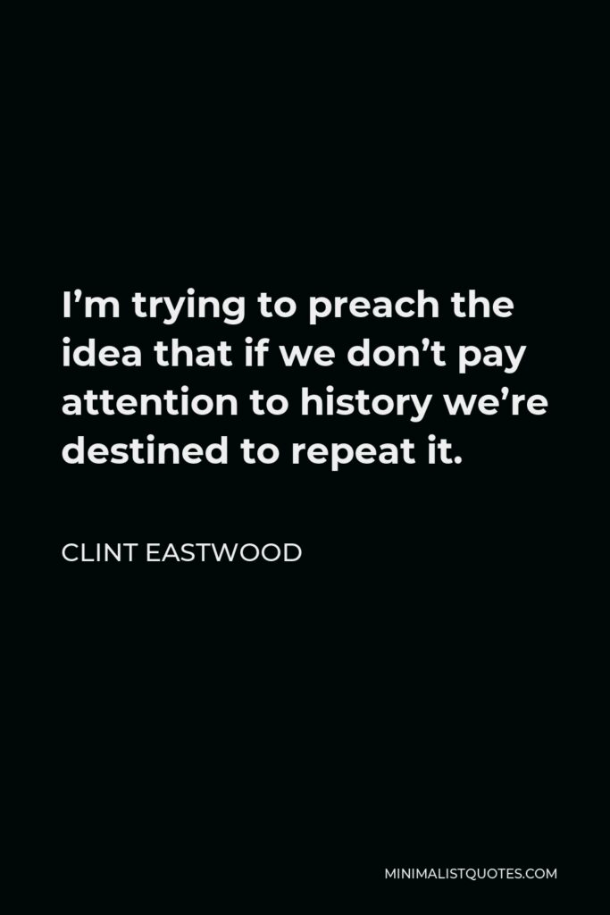 Clint Eastwood Quote - I’m trying to preach the idea that if we don’t pay attention to history we’re destined to repeat it.