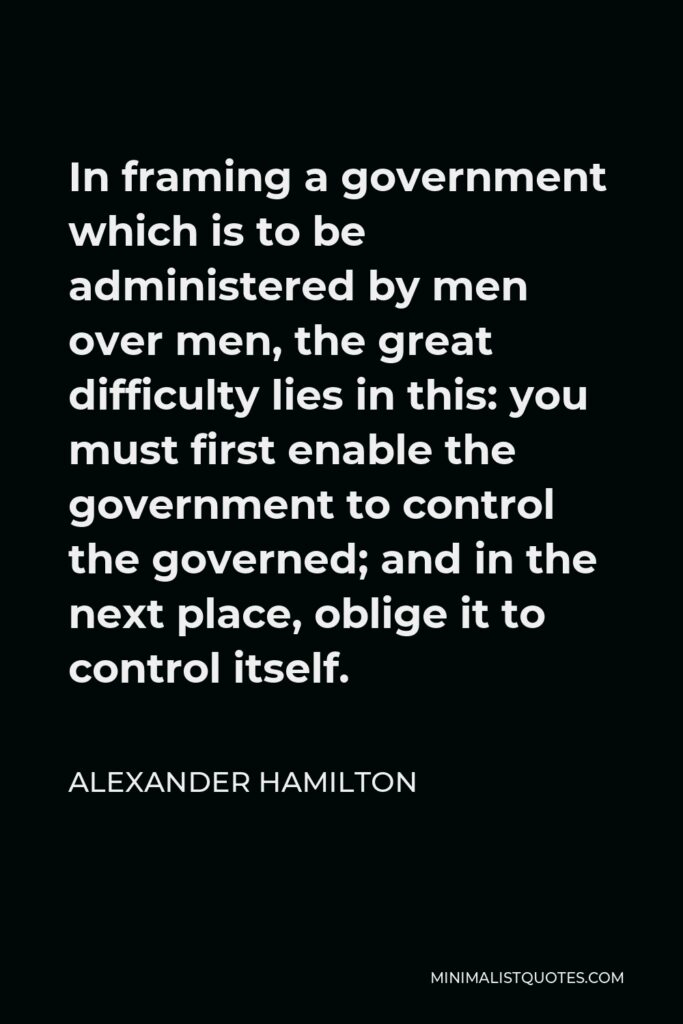 Alexander Hamilton Quote - In framing a government which is to be administered by men over men, the great difficulty lies in this: you must first enable the government to control the governed; and in the next place, oblige it to control itself.