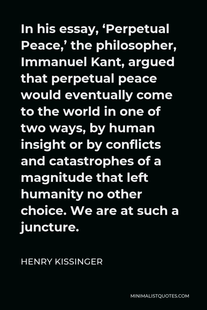 Henry Kissinger Quote - In his essay, ‘Perpetual Peace,’ the philosopher, Immanuel Kant, argued that perpetual peace would eventually come to the world in one of two ways, by human insight or by conflicts and catastrophes of a magnitude that left humanity no other choice. We are at such a juncture.
