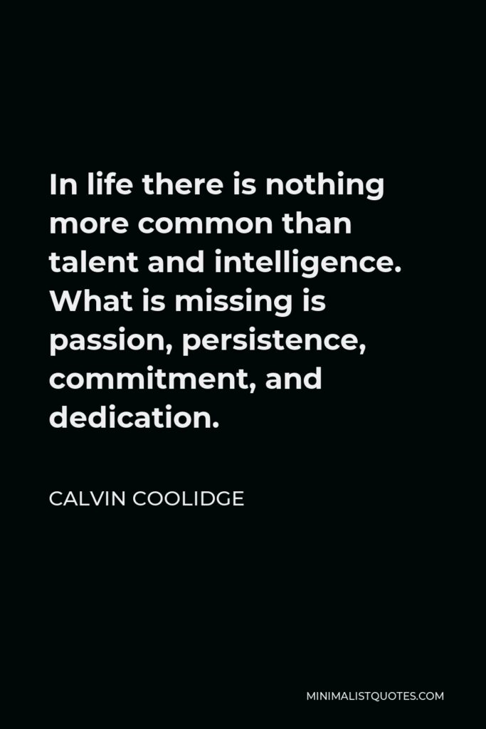 Calvin Coolidge Quote - In life there is nothing more common than talent and intelligence. What is missing is passion, persistence, commitment, and dedication.