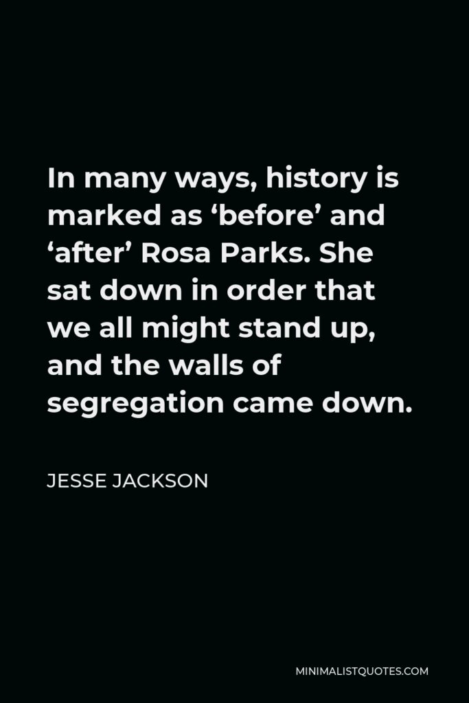 Jesse Jackson Quote - In many ways, history is marked as ‘before’ and ‘after’ Rosa Parks. She sat down in order that we all might stand up, and the walls of segregation came down.