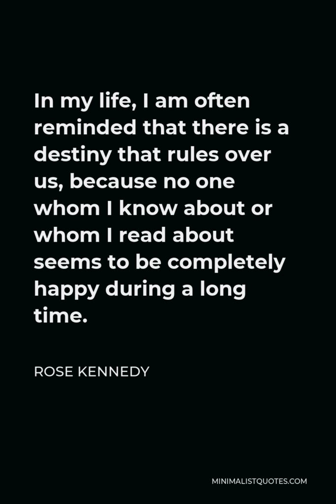 Rose Kennedy Quote - In my life, I am often reminded that there is a destiny that rules over us, because no one whom I know about or whom I read about seems to be completely happy during a long time.