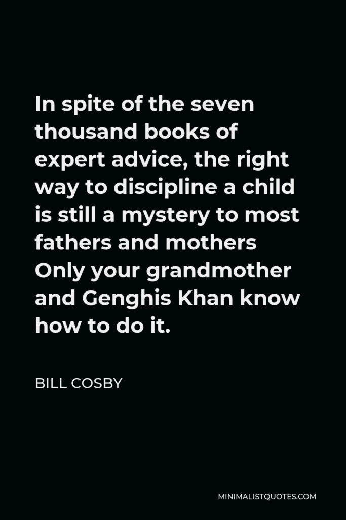 Bill Cosby Quote - In spite of the seven thousand books of expert advice, the right way to discipline a child is still a mystery to most fathers and mothers Only your grandmother and Genghis Khan know how to do it.