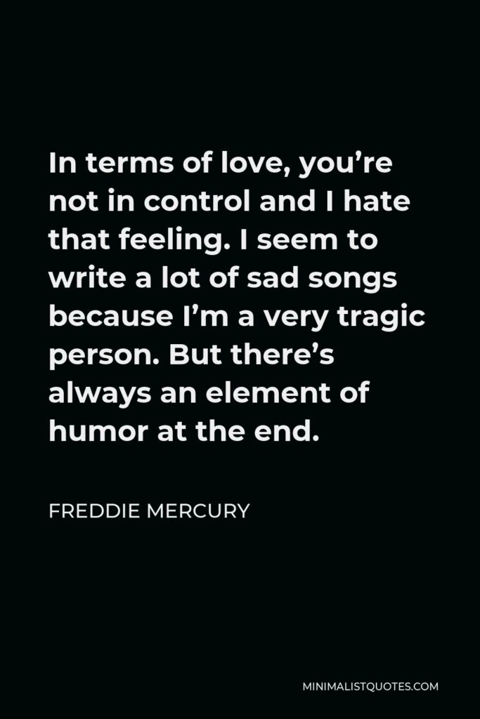 Freddie Mercury Quote - In terms of love, you’re not in control and I hate that feeling. I seem to write a lot of sad songs because I’m a very tragic person. But there’s always an element of humor at the end.