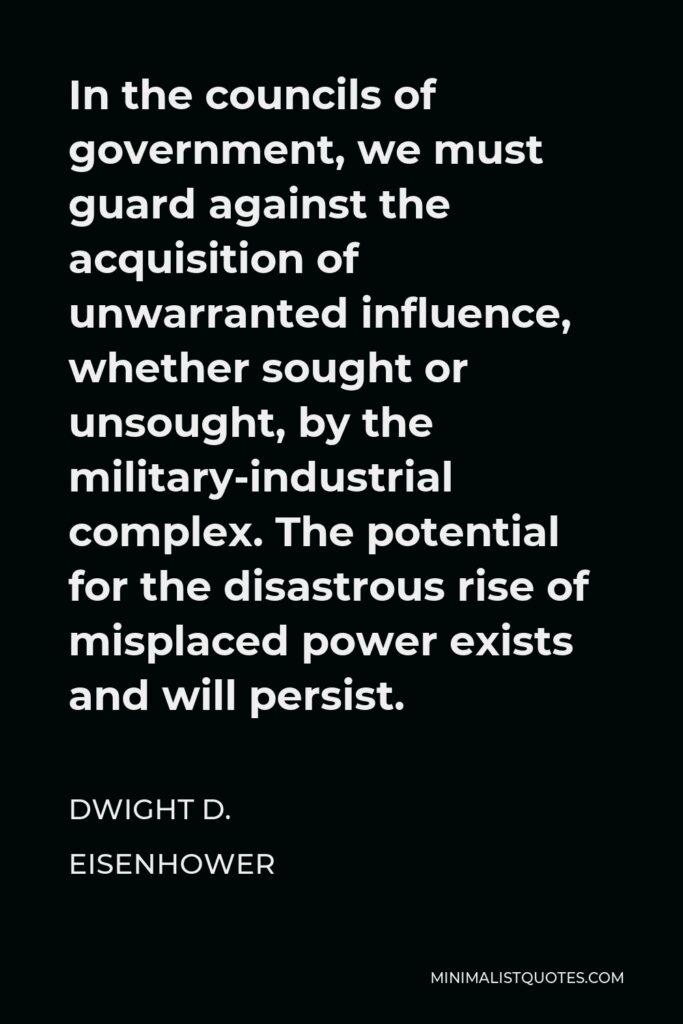 Dwight D. Eisenhower Quote - In the councils of government, we must guard against the acquisition of unwarranted influence, whether sought or unsought, by the military-industrial complex. The potential for the disastrous rise of misplaced power exists and will persist.