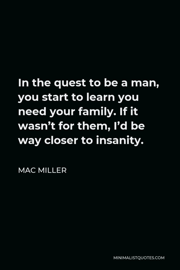 Mac Miller Quote - In the quest to be a man, you start to learn you need your family. If it wasn’t for them, I’d be way closer to insanity.