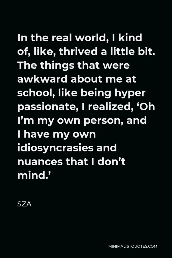 SZA Quote - In the real world, I kind of, like, thrived a little bit. The things that were awkward about me at school, like being hyper passionate, I realized, ‘Oh I’m my own person, and I have my own idiosyncrasies and nuances that I don’t mind.’