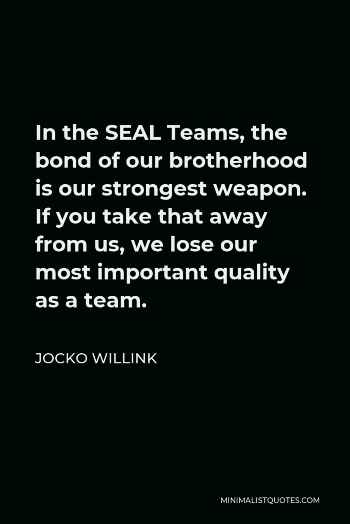 Jocko Willink Quote - In the SEAL Teams, the bond of our brotherhood is our strongest weapon. If you take that away from us, we lose our most important quality as a team.