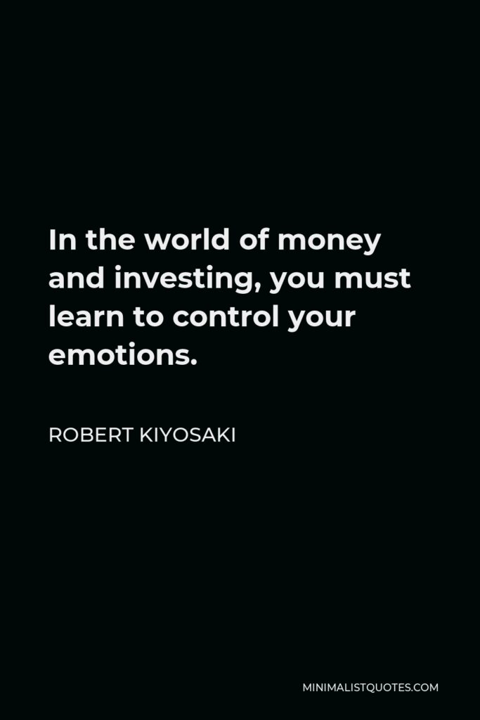 Robert Kiyosaki Quote - In the world of money and investing, you must learn to control your emotions.