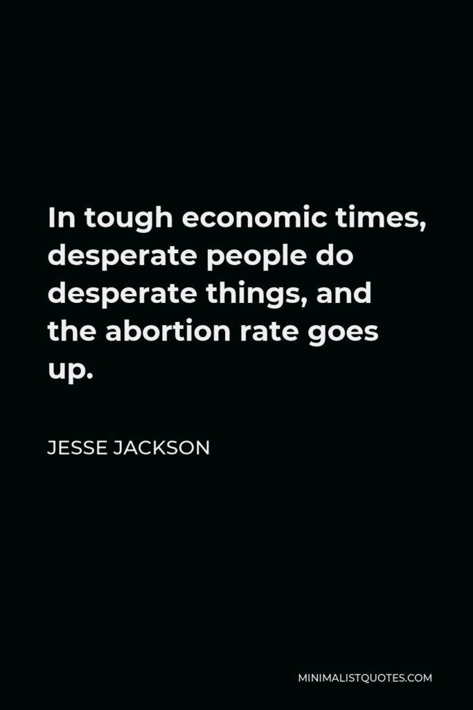 Jesse Jackson Quote - In tough economic times, desperate people do desperate things, and the abortion rate goes up.