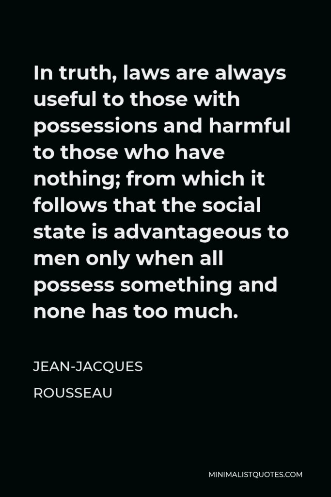 Jean-Jacques Rousseau Quote - In truth, laws are always useful to those with possessions and harmful to those who have nothing; from which it follows that the social state is advantageous to men only when all possess something and none has too much.