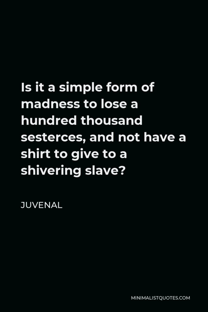 Juvenal Quote - Is it a simple form of madness to lose a hundred thousand sesterces, and not have a shirt to give to a shivering slave?