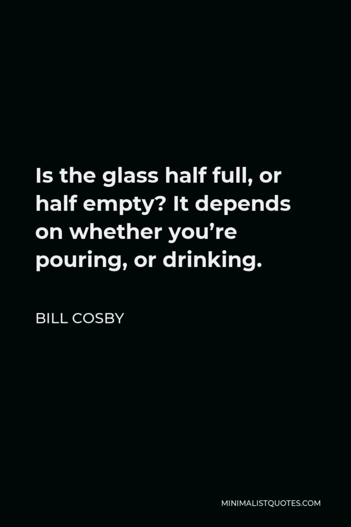 Bill Cosby Quote - Is the glass half full, or half empty? It depends on whether you’re pouring, or drinking.