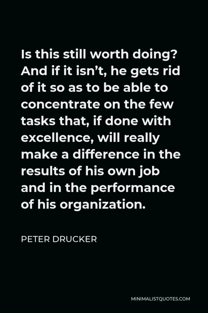 Peter Drucker Quote - Is this still worth doing? And if it isn’t, he gets rid of it so as to be able to concentrate on the few tasks that, if done with excellence, will really make a difference in the results of his own job and in the performance of his organization.