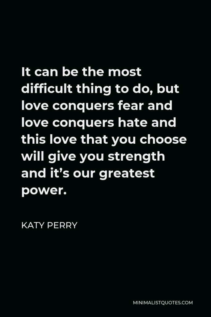 Katy Perry Quote - It can be the most difficult thing to do, but love conquers fear and love conquers hate and this love that you choose will give you strength and it’s our greatest power.