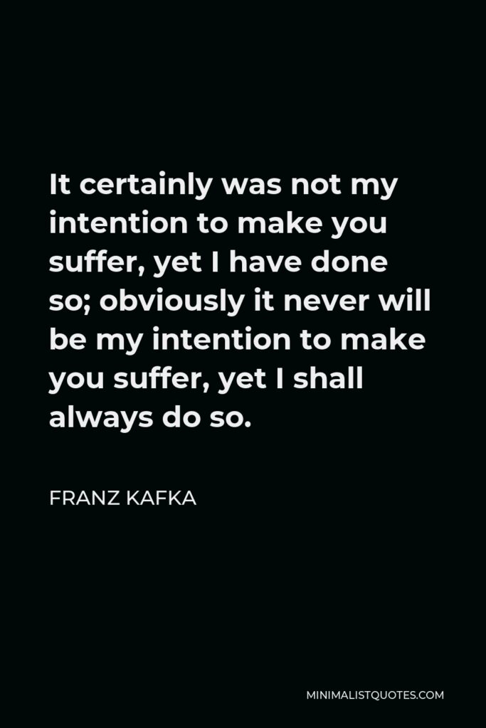 Franz Kafka Quote - It certainly was not my intention to make you suffer, yet I have done so; obviously it never will be my intention to make you suffer, yet I shall always do so.