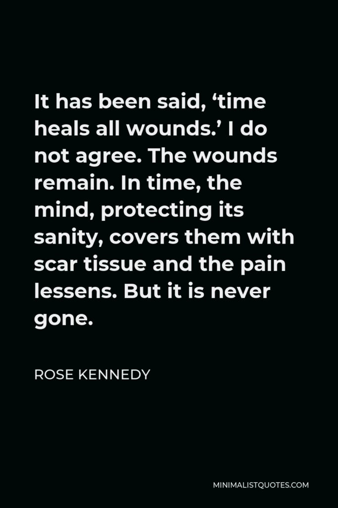 Rose Kennedy Quote - It has been said, ‘time heals all wounds.’ I do not agree. The wounds remain. In time, the mind, protecting its sanity, covers them with scar tissue and the pain lessens. But it is never gone.