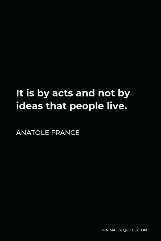 Anatole France Quote - It is by acts and not by ideas that people live.