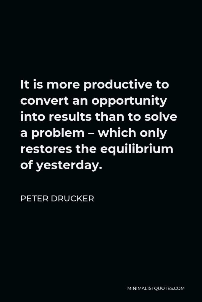 Peter Drucker Quote - It is more productive to convert an opportunity into results than to solve a problem – which only restores the equilibrium of yesterday.