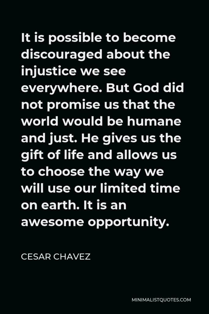 Cesar Chavez Quote - It is possible to become discouraged about the injustice we see everywhere. But God did not promise us that the world would be humane and just. He gives us the gift of life and allows us to choose the way we will use our limited time on earth. It is an awesome opportunity.