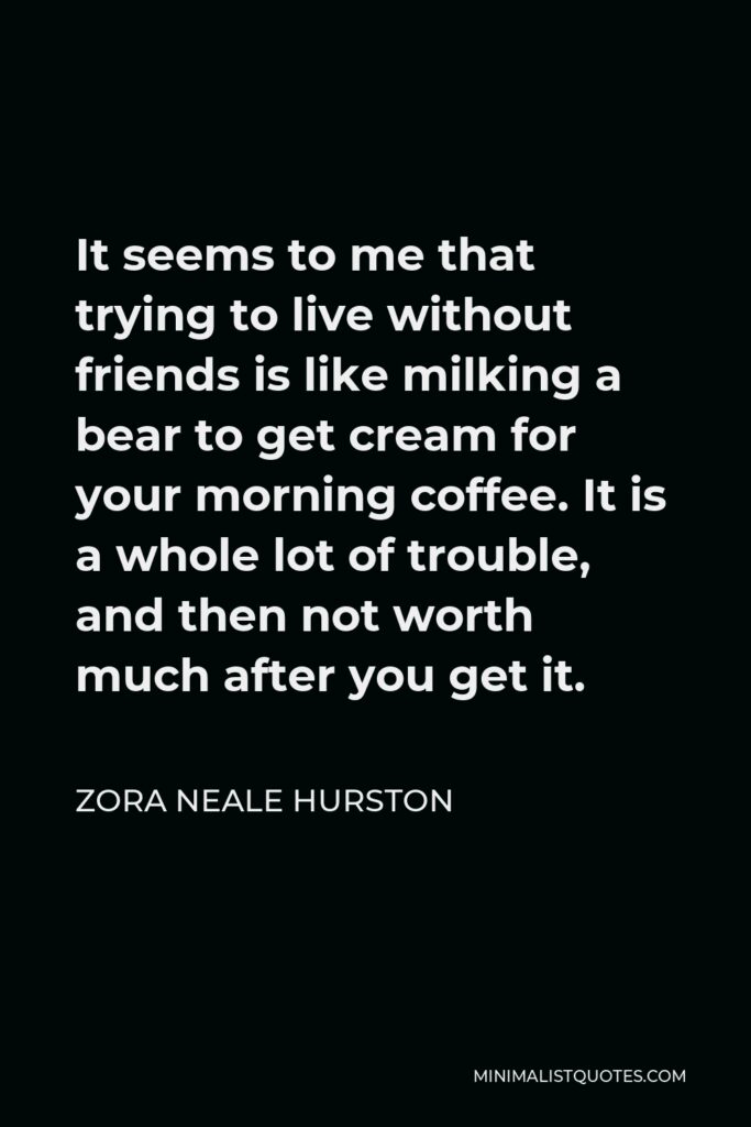 Zora Neale Hurston Quote - It seems to me that trying to live without friends is like milking a bear to get cream for your morning coffee. It is a whole lot of trouble, and then not worth much after you get it.