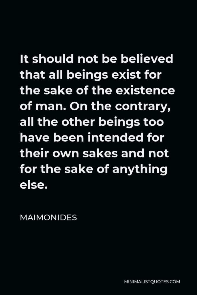Maimonides Quote - It should not be believed that all beings exist for the sake of the existence of man. On the contrary, all the other beings too have been intended for their own sakes and not for the sake of anything else.