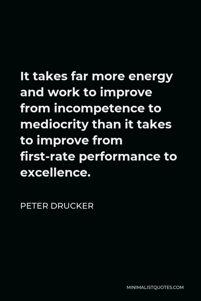Peter Drucker Quote - It takes far more energy and work to improve from incompetence to mediocrity than it takes to improve from first-rate performance to excellence.