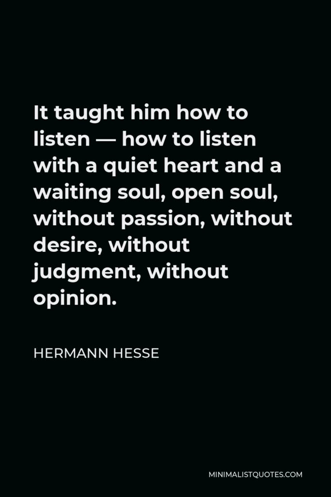 Hermann Hesse Quote - It taught him how to listen — how to listen with a quiet heart and a waiting soul, open soul, without passion, without desire, without judgment, without opinion.