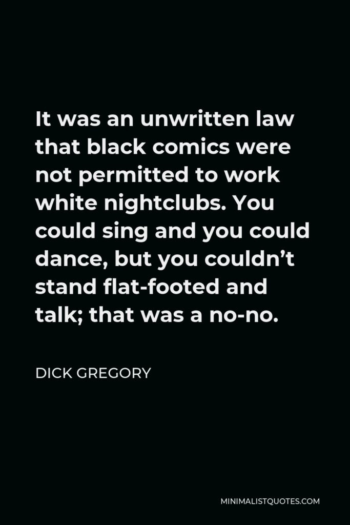 Dick Gregory Quote - It was an unwritten law that black comics were not permitted to work white nightclubs. You could sing and you could dance, but you couldn’t stand flat-footed and talk; that was a no-no.